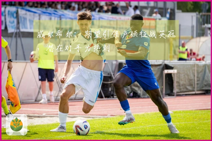 威尔希尔：期望引领卢顿征战英冠，潜在对手为热刺