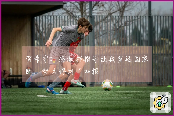 贺希宁：感激郭指导让我重返国家队，努力得到了回报