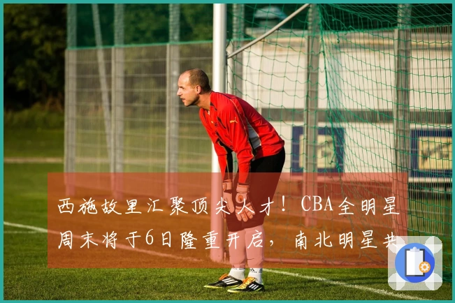 西施故里汇聚顶尖人才！CBA全明星周末将于6日隆重开启，南北明星共襄篮球盛事
