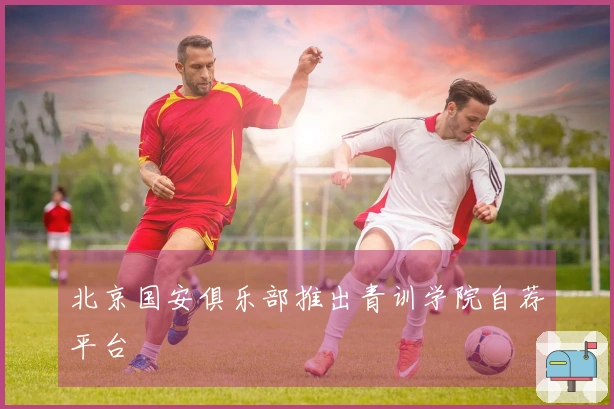 北京国安俱乐部推出青训学院自荐平台