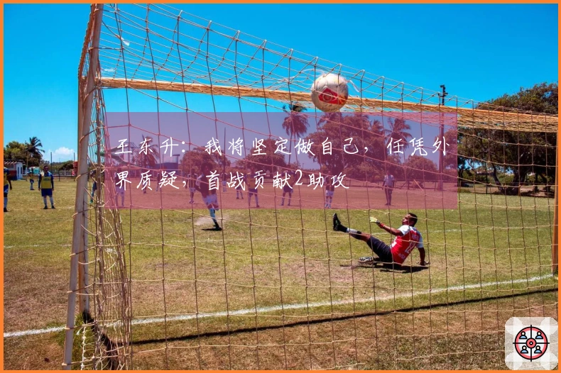王东升：我将坚定做自己，任凭外界质疑，首战贡献2助攻