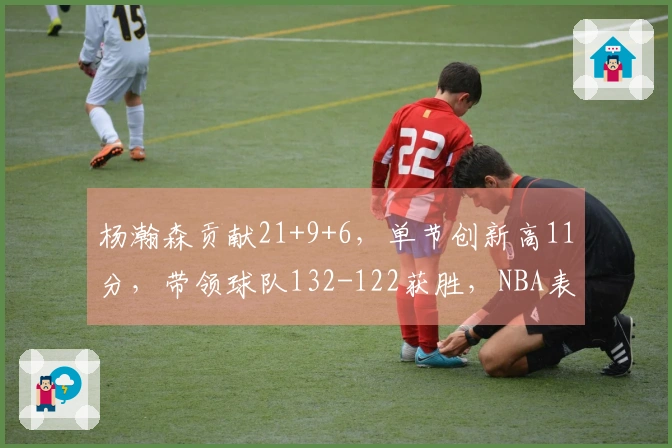 杨瀚森贡献21+9+6，单节创新高11分，带领球队132-122获胜，NBA表现提升