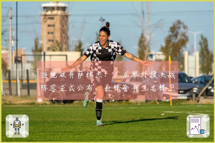 拒绝放弃萨林杰！广东单外援决战阵容正式公布，杜锋舍弃三名锋卫球员