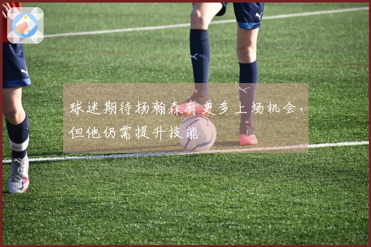 球迷期待杨瀚森有更多上场机会，但他仍需提升技能