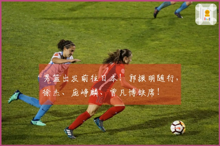 男篮出发前往日本！郭振明随行，徐杰、庞峥麟、曾凡博缺席！