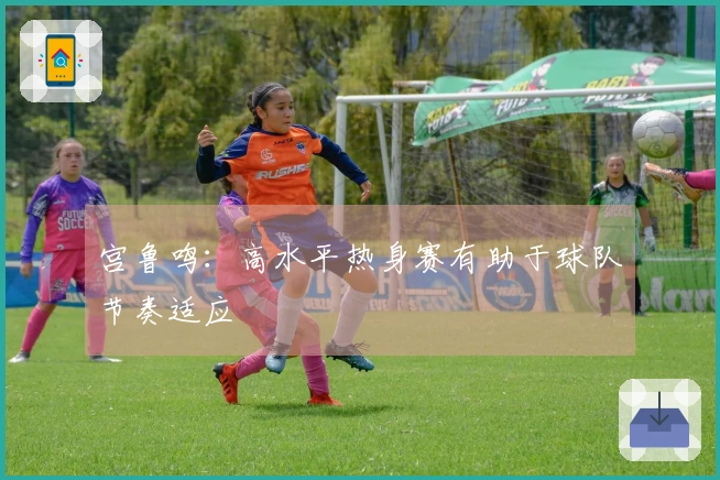 宫鲁鸣：高水平热身赛有助于球队节奏适应
