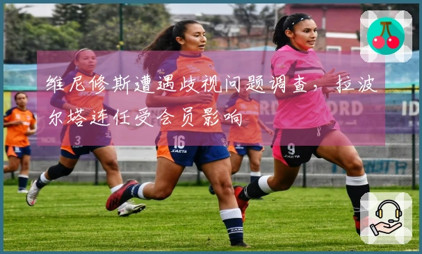 维尼修斯遭遇歧视问题调查，拉波尔塔连任受会员影响