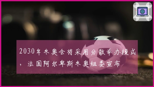 2030年冬奥会将采用分散举办模式，法国阿尔卑斯冬奥组委宣布