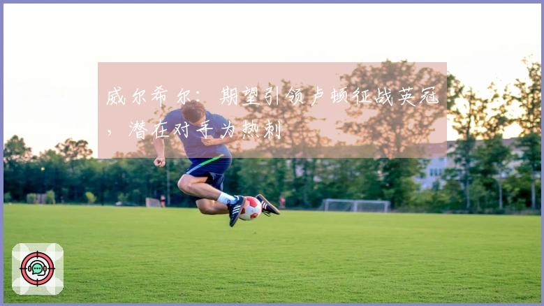 威尔希尔：期望引领卢顿征战英冠，潜在对手为热刺