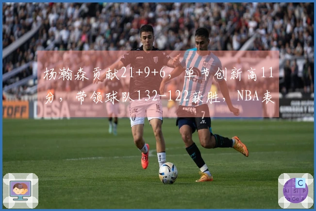 杨瀚森贡献21+9+6，单节创新高11分，带领球队132-122获胜，NBA表现提升
