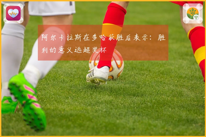 阿尔卡拉斯在多哈获胜后表示:胜利的意义远超奖杯