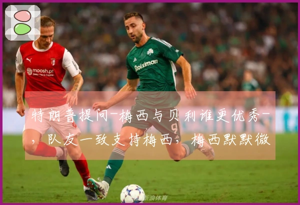 特朗普提问-梅西与贝利谁更优秀-，队友一致支持梅西，梅西默默微笑