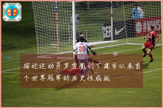 宿迁运动员罗雪凰创下建市以来首个世界冠军的历史性成就