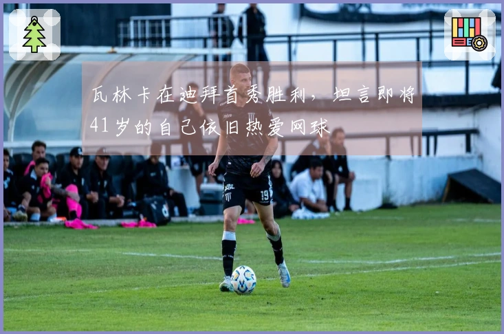 瓦林卡在迪拜首秀胜利，坦言即将41岁的自己依旧热爱网球