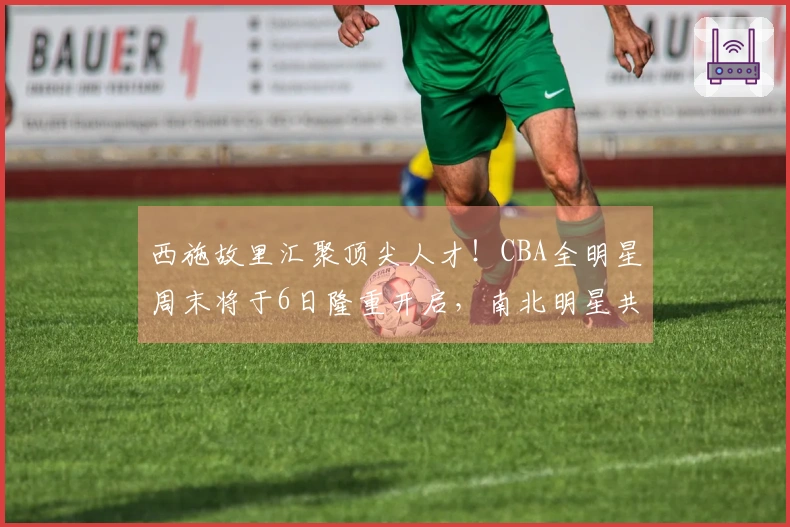 西施故里汇聚顶尖人才！CBA全明星周末将于6日隆重开启，南北明星共襄篮球盛事