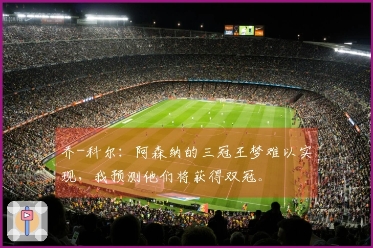 乔-科尔：阿森纳的三冠王梦难以实现，我预测他们将获得双冠。