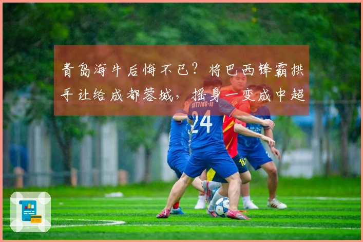 青岛海牛后悔不已？将巴西锋霸拱手让给成都蓉城，摇身一变成中超新星。
