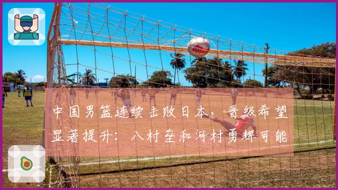 中国男篮连续击败日本，晋级希望显著提升：八村垒和河村勇辉可能缺席7月世预赛
