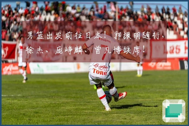 男篮出发前往日本！郭振明随行，徐杰、庞峥麟、曾凡博缺席！