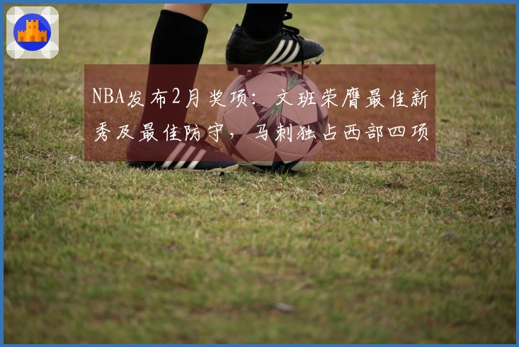 NBA发布2月奖项：文班荣膺最佳新秀及最佳防守，马刺独占西部四项大奖